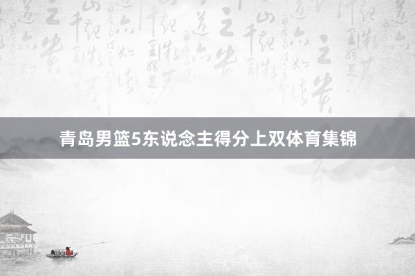 青岛男篮5东说念主得分上双体育集锦