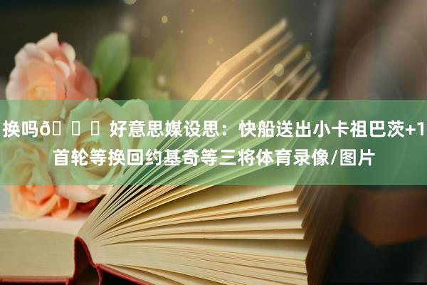 换吗👀好意思媒设思：快船送出小卡祖巴茨+1首轮等换回约基奇等三将体育录像/图片