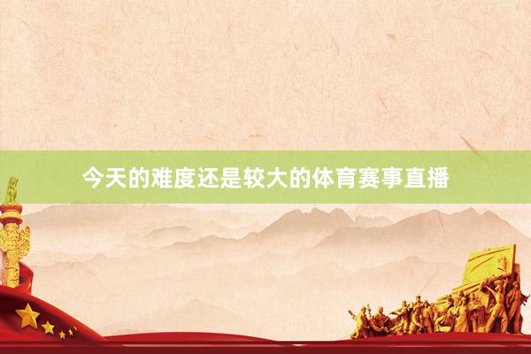 今天的难度还是较大的体育赛事直播