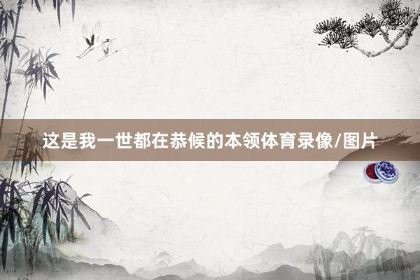 这是我一世都在恭候的本领体育录像/图片