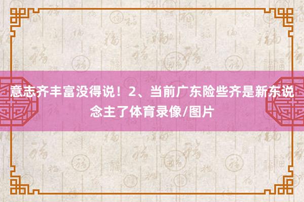 意志齐丰富没得说!2、当前广东险些齐是新东说念主了体育录像/图片