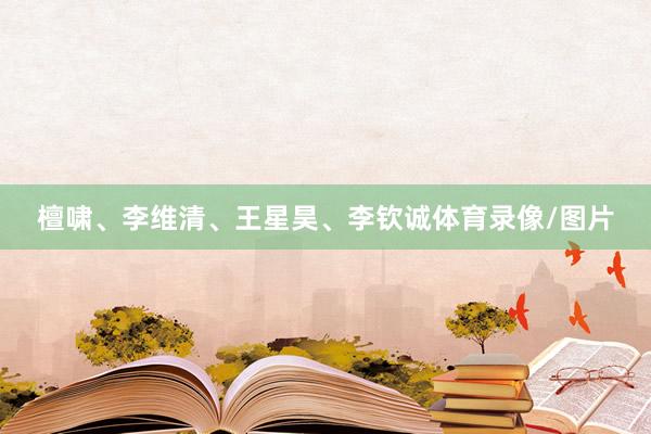 檀啸、李维清、王星昊、李钦诚体育录像/图片
