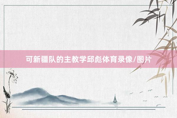 可新疆队的主教学邱彪体育录像/图片