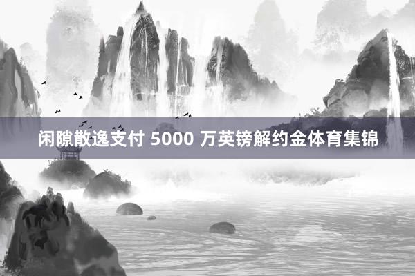 闲隙散逸支付 5000 万英镑解约金体育集锦