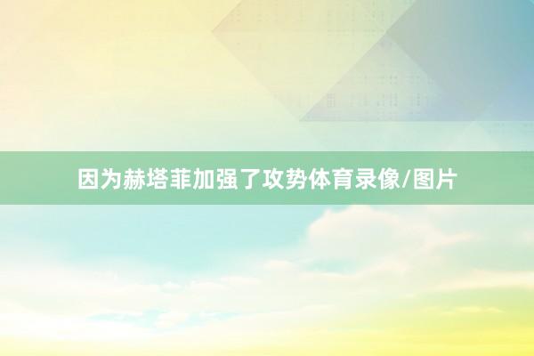 因为赫塔菲加强了攻势体育录像/图片