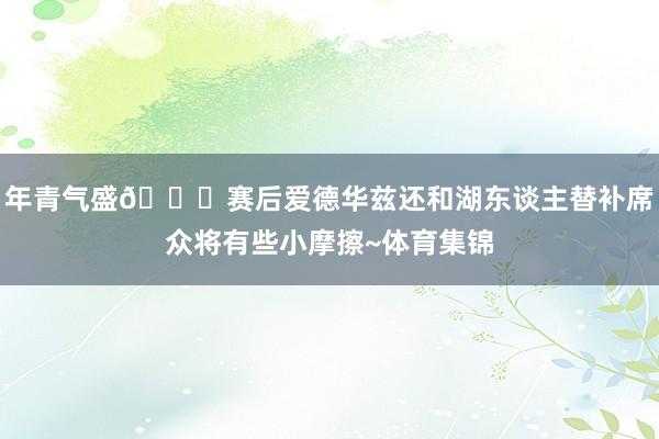 年青气盛👀赛后爱德华兹还和湖东谈主替补席众将有些小摩擦~体育集锦