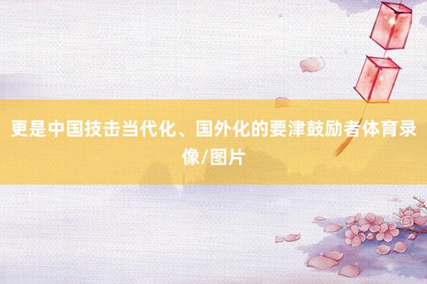 更是中国技击当代化、国外化的要津鼓励者体育录像/图片
