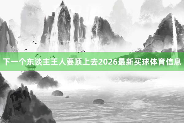 下一个东谈主王人要顶上去2026最新买球体育信息