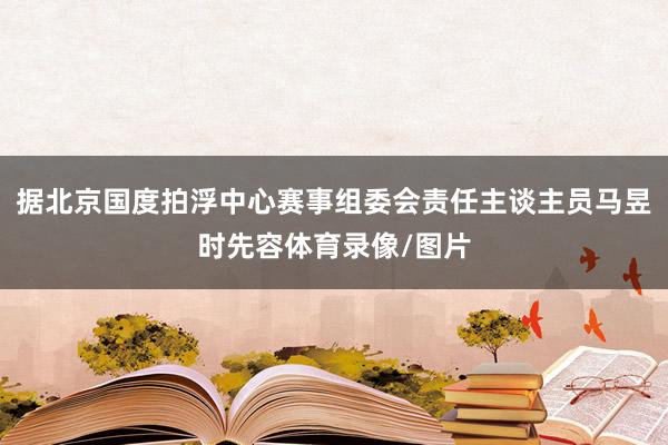 据北京国度拍浮中心赛事组委会责任主谈主员马昱时先容体育录像/图片