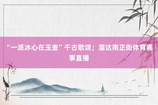 “一派冰心在玉壶”千古歌颂；溜达南正街体育赛事直播
