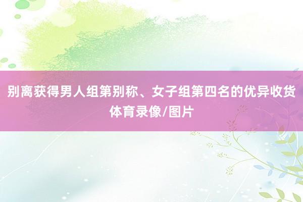 别离获得男人组第别称、女子组第四名的优异收货体育录像/图片