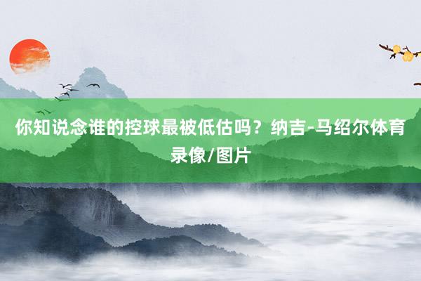 你知说念谁的控球最被低估吗？纳吉-马绍尔体育录像/图片