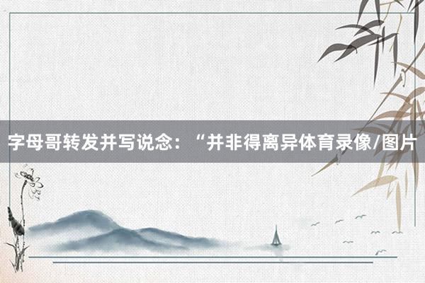 字母哥转发并写说念：“并非得离异体育录像/图片