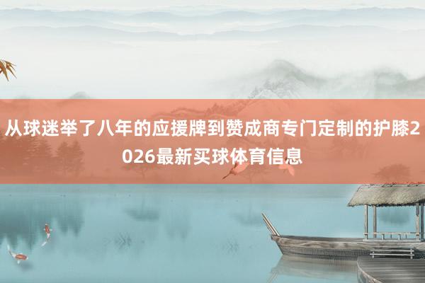 从球迷举了八年的应援牌到赞成商专门定制的护膝2026最新买球体育信息