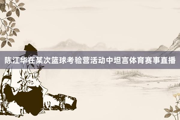 陈江华在某次篮球考验营活动中坦言体育赛事直播