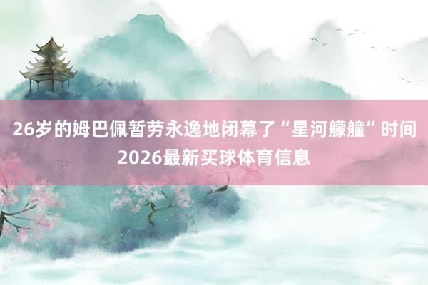 26岁的姆巴佩暂劳永逸地闭幕了“星河艨艟”时间2026最新买球体育信息