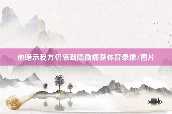 他暗示我方仍感到隐微痛楚体育录像/图片