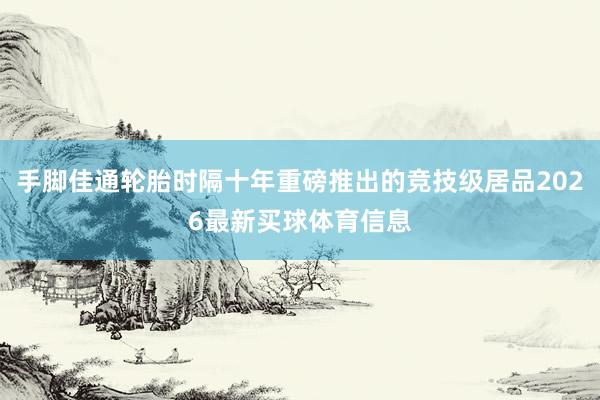 手脚佳通轮胎时隔十年重磅推出的竞技级居品2026最新买球体育信息