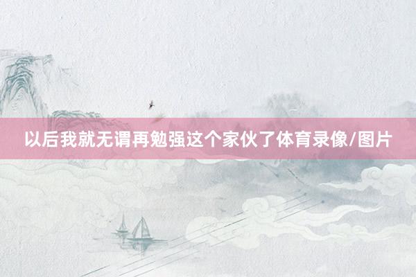 以后我就无谓再勉强这个家伙了体育录像/图片
