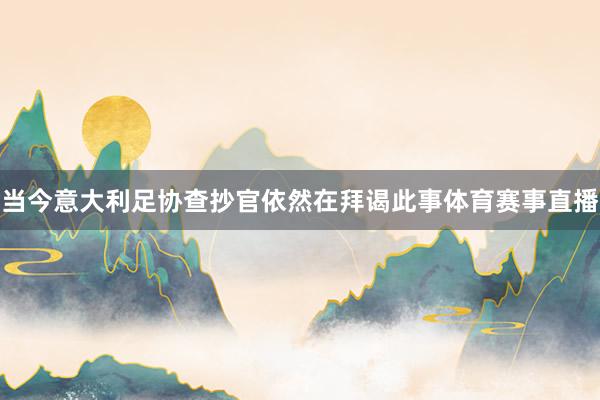 当今意大利足协查抄官依然在拜谒此事体育赛事直播