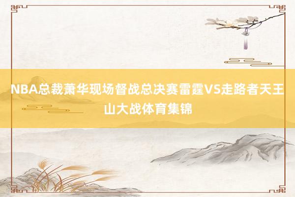 NBA总裁萧华现场督战总决赛雷霆VS走路者天王山大战体育集锦