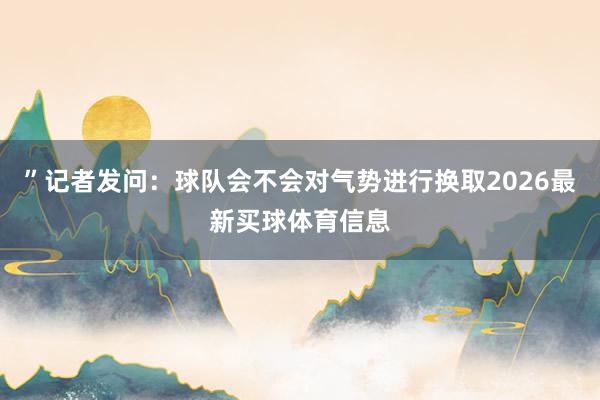 ”记者发问:球队会不会对气势进行换取2026最新买球体育信息
