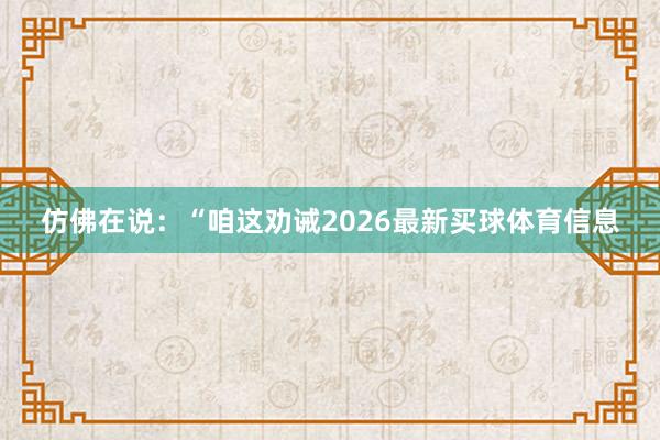 仿佛在说:“咱这劝诫2026最新买球体育信息