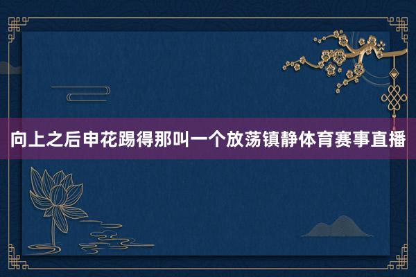向上之后申花踢得那叫一个放荡镇静体育赛事直播