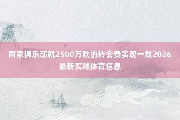 两家俱乐部就2500万欧的转会费实现一致2026最新买球体育信息