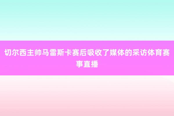 切尔西主帅马雷斯卡赛后吸收了媒体的采访体育赛事直播