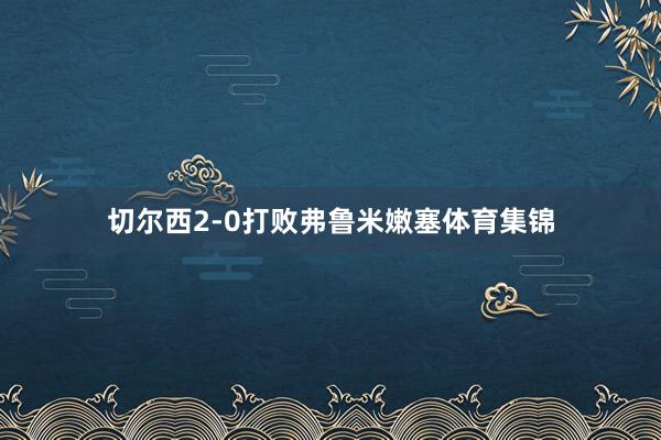 切尔西2-0打败弗鲁米嫩塞体育集锦