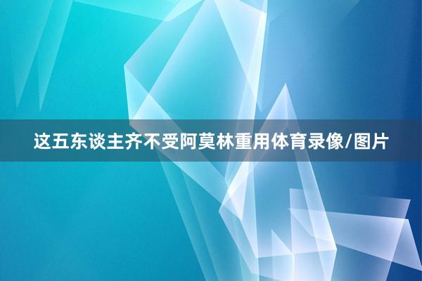 这五东谈主齐不受阿莫林重用体育录像/图片