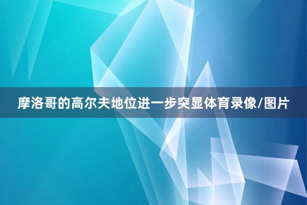 摩洛哥的高尔夫地位进一步突显体育录像/图片