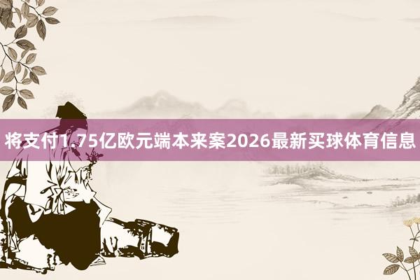 将支付1.75亿欧元端本来案2026最新买球体育信息