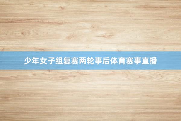 少年女子组复赛两轮事后体育赛事直播