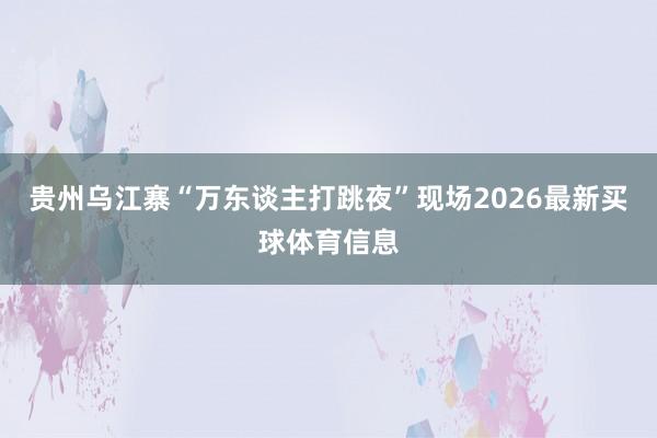 贵州乌江寨“万东谈主打跳夜”现场2026最新买球体育信息