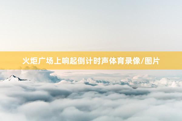 火炬广场上响起倒计时声体育录像/图片