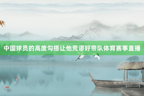 中国球员的高度勾搭让他荒谬好带队体育赛事直播