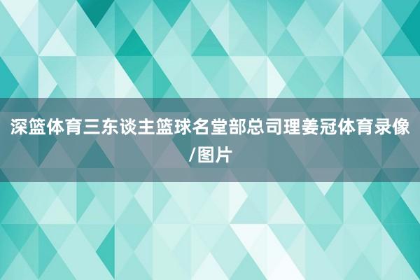 深篮体育三东谈主篮球名堂部总司理姜冠体育录像/图片