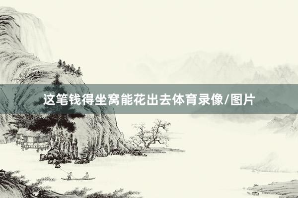 这笔钱得坐窝能花出去体育录像/图片