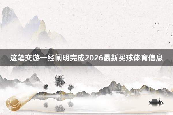 这笔交游一经阐明完成2026最新买球体育信息