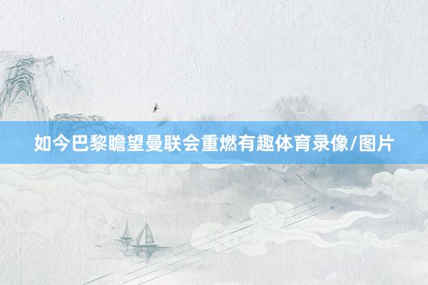 如今巴黎瞻望曼联会重燃有趣体育录像/图片