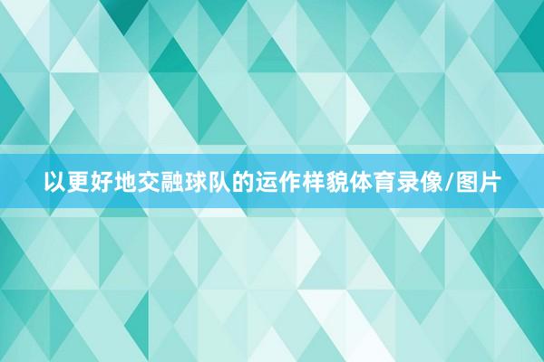 以更好地交融球队的运作样貌体育录像/图片