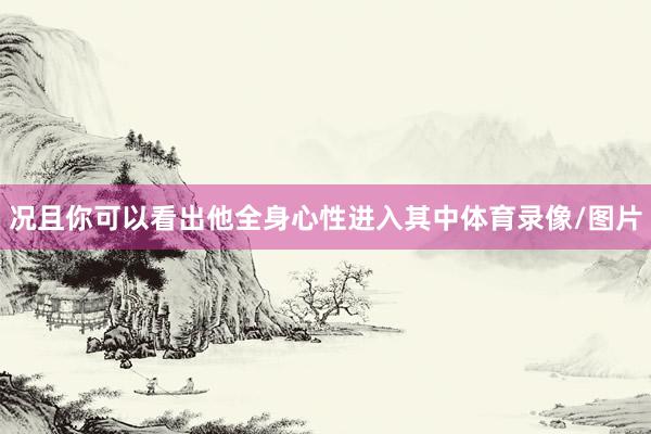 况且你可以看出他全身心性进入其中体育录像/图片