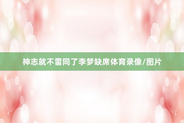神志就不雷同了李梦缺席体育录像/图片