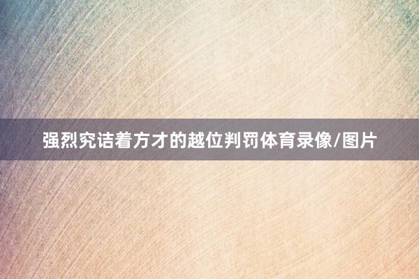 强烈究诘着方才的越位判罚体育录像/图片