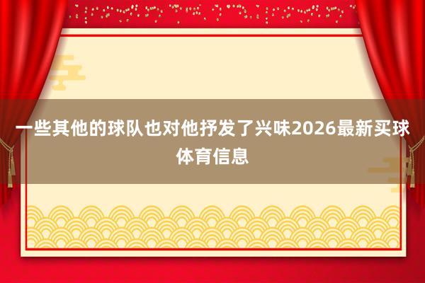 一些其他的球队也对他抒发了兴味2026最新买球体育信息