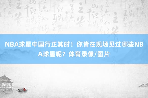 NBA球星中国行正其时！你皆在现场见过哪些NBA球星呢？体育录像/图片