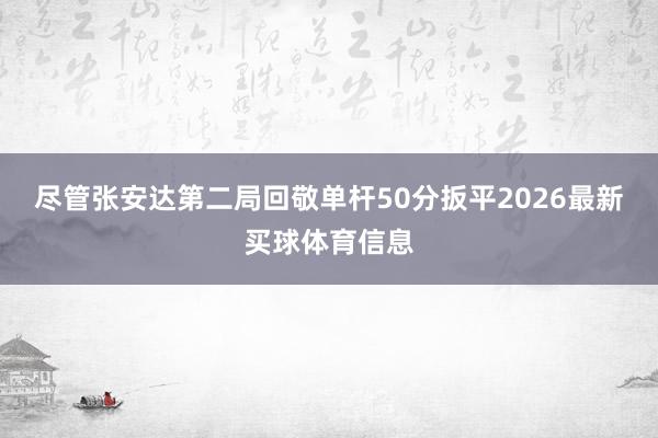 尽管张安达第二局回敬单杆50分扳平2026最新买球体育信息