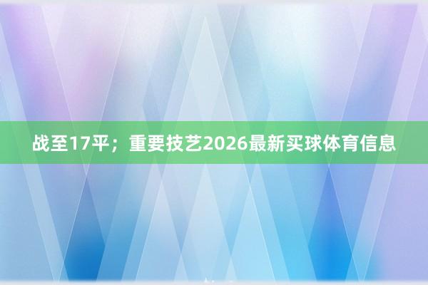 战至17平；重要技艺2026最新买球体育信息